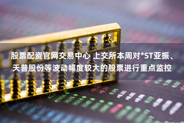 股票配资官网交易中心 上交所本周对*ST亚振、天普股份等波动幅度较大的股票进行重点监控