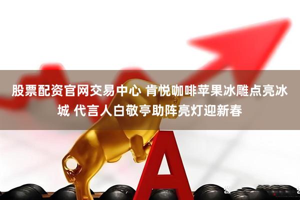股票配资官网交易中心 肯悦咖啡苹果冰雕点亮冰城 代言人白敬亭助阵亮灯迎新春