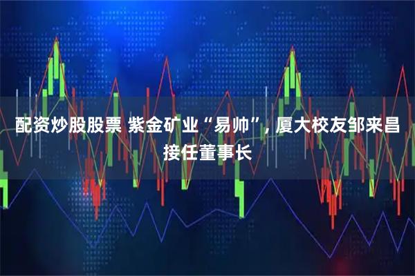 配资炒股股票 紫金矿业“易帅”, 厦大校友邹来昌接任董事长