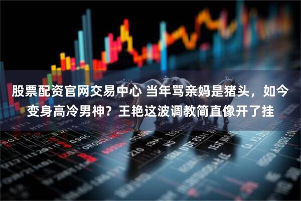 股票配资官网交易中心 当年骂亲妈是猪头，如今变身高冷男神？王艳这波调教简直像开了挂