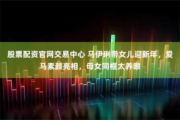 股票配资官网交易中心 马伊琍带女儿迎新年，爱马素颜亮相，母女同框太养眼