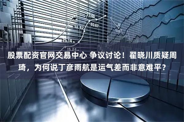 股票配资官网交易中心 争议讨论！翟晓川质疑周琦，为何说丁彦雨航是运气差而非意难平？