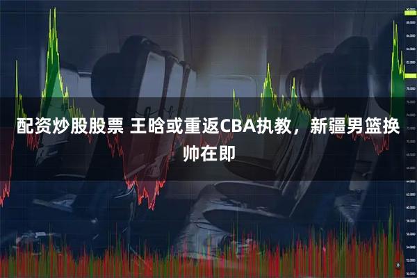 配资炒股股票 王晗或重返CBA执教，新疆男篮换帅在即