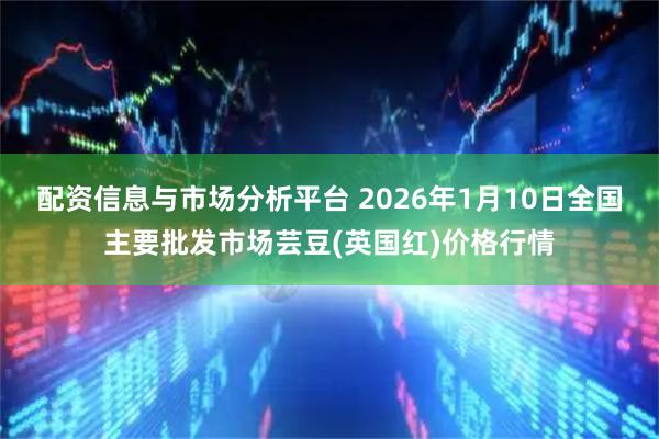 配资信息与市场分析平台 2026年1月10日全国主要批发市场芸豆(英国红)价格行情