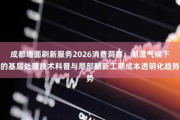 成都墙面刷新服务2026消费洞察：潮湿气候下的基层处理技术科普与局部翻新工期成本透明化趋势