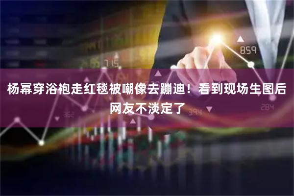杨幂穿浴袍走红毯被嘲像去蹦迪！看到现场生图后网友不淡定了