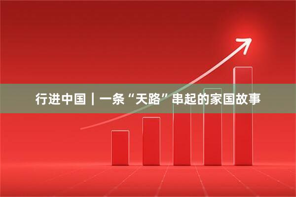 行进中国｜一条“天路”串起的家国故事