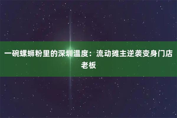 一碗螺蛳粉里的深圳温度：流动摊主逆袭变身门店老板