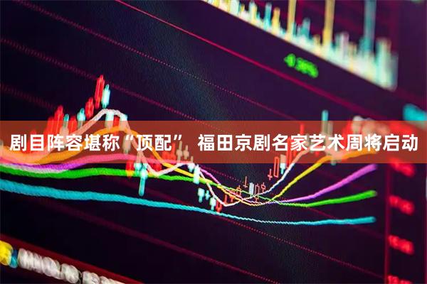 剧目阵容堪称“顶配”  福田京剧名家艺术周将启动