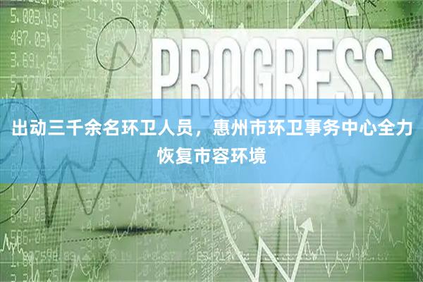 出动三千余名环卫人员，惠州市环卫事务中心全力恢复市容环境