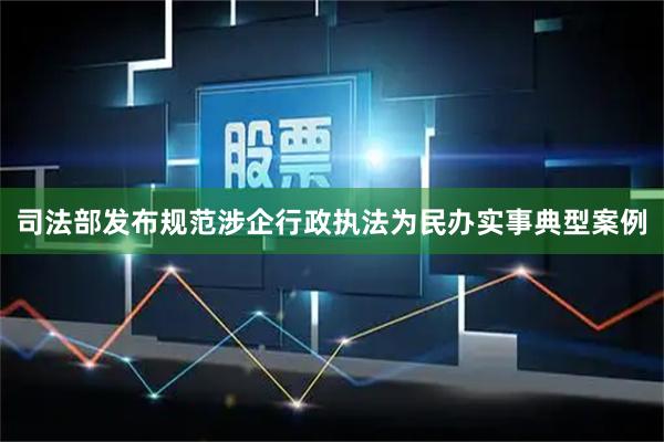 司法部发布规范涉企行政执法为民办实事典型案例