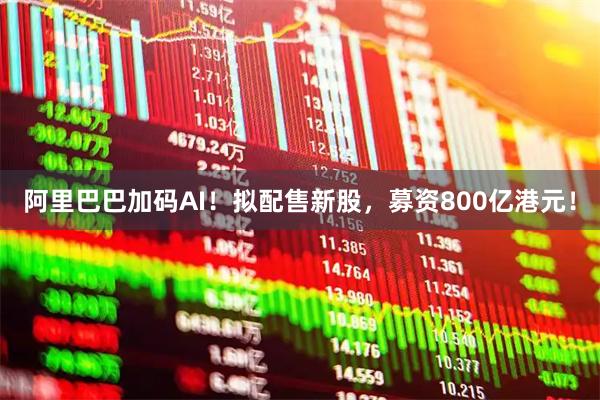 阿里巴巴加码AI！拟配售新股，募资800亿港元！
