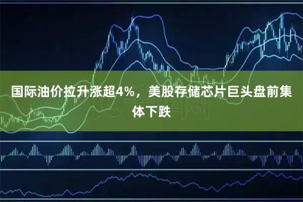 国际油价拉升涨超4%，美股存储芯片巨头盘前集体下跌